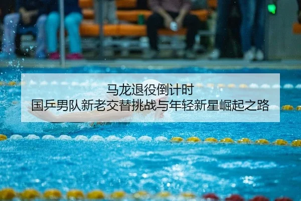 马龙退役倒计时 国乒男队新老交替挑战与年轻新星崛起之路