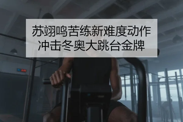 苏翊鸣苦练新难度动作 冲击冬奥大跳台金牌
